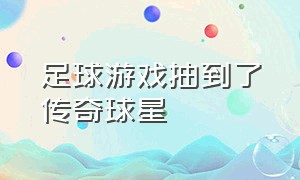 足球游戏抽到了传奇球星（足球游戏抽卡抽到的球星还是烂的）