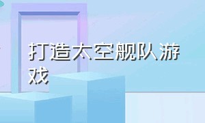 打造太空舰队游戏（太空战舰模拟游戏大全）