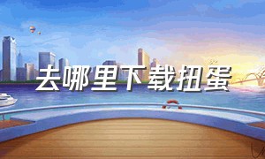 去哪里下载扭蛋（怎么下载新版的扭蛋俱乐部）