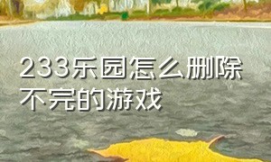 233乐园怎么删除不完的游戏（233乐园玩的游戏太多了怎么删除）