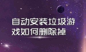 自动安装垃圾游戏如何删除掉（怎么把游戏垃圾彻底清除干净）