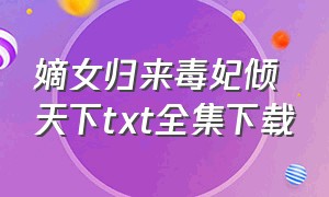 嫡女归来毒妃倾天下txt全集下载（重生嫡女毒妃飒爆了txt全文下载）