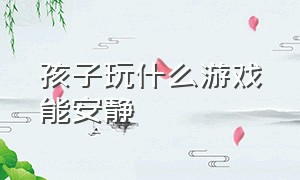 孩子玩什么游戏能安静（孩子玩什么游戏会变聪明）