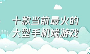 十款当前最火的大型手机端游戏（最新十大最火爆的手机游戏）