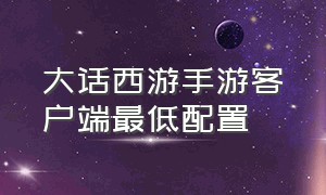 大话西游手游客户端最低配置（大话西游手游客户端互通吗）