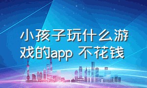 小孩子玩什么游戏的app 不花钱（小孩子玩的游戏app排行榜）