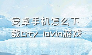 安卓手机怎么下载city lovin游戏（cityu mobile 安卓）