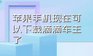 苹果手机现在可以下载滴滴车主了（苹果手机怎么安装滴滴车主旧版本）