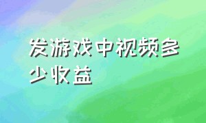 发游戏中视频多少收益（为什么发游戏视频没有收益）