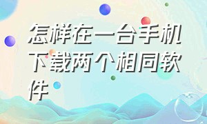 怎样在一台手机下载两个相同软件（怎么在手机上安装两个相同的软件）