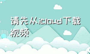 请先从icloud下载视频（从icloud下载视频失败请稍后再试）