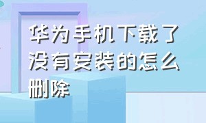 华为手机下载了没有安装的怎么删除