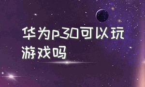 华为p30可以玩游戏吗（华为p30现在打游戏怎么样）