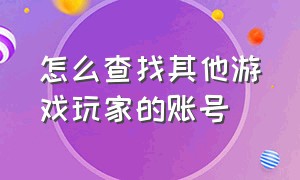 怎么查找其他游戏玩家的账号（怎么查询个人所有游戏账号）