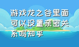 游戏龙之谷里面可以设置亲密关系吗知乎（龙之谷游戏恋爱）