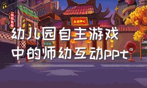 幼儿园自主游戏中的师幼互动ppt（幼儿园自主游戏培训ppt）