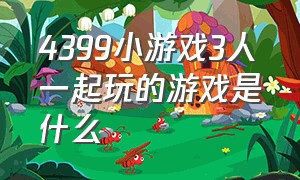 4399小游戏3人一起玩的游戏是什么（4399小游戏在线玩的双人游戏）