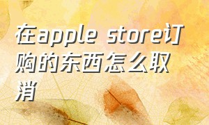 在apple store订购的东西怎么取消（applestore的订单能删除吗）