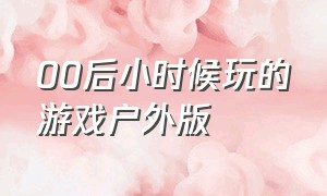 00后小时候玩的游戏户外版（80后小时候玩的游戏具体方法）