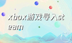 xbox游戏导入steam（怎么把steam里的游戏添加到xbox里）