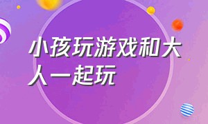 小孩玩游戏和大人一起玩