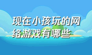 现在小孩玩的网络游戏有哪些（适合儿童玩的网络游戏有哪些）