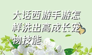 大话西游手游怎样洗出高成长宠物技能（大话西游手游宠物技能一览表）