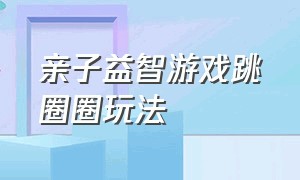 亲子益智游戏跳圈圈玩法（亲子益智游戏跳圈圈玩法介绍）