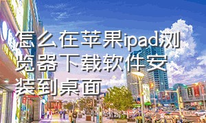 怎么在苹果ipad浏览器下载软件安装到桌面（苹果ipad在浏览器下载后怎么安装）