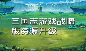 三国志游戏战略版资源升级（三国志游戏战略版怎么升级）