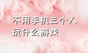 不用手机三个人玩什么游戏（三个人无聊玩什么游戏不用手机）