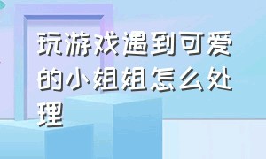 玩游戏遇到可爱的小姐姐怎么处理