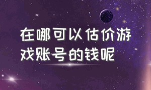 在哪可以估价游戏账号的钱呢（哪里可以查游戏账号的价值）