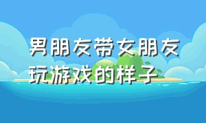 男朋友带女朋友玩游戏的样子（男朋友带女朋友玩游戏不要有要求）