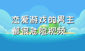 恋爱游戏的男主都很危险视频（恋爱游戏的男主角都很危险小说）