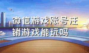 微信游戏账号注销游戏能玩吗（微信注销游戏账号游戏数据还在吗）