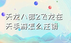 天龙八部2飞龙在天手游怎么注销（天龙八部手游2飞龙在天回流怎么弄）