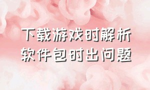 下载游戏时解析软件包时出问题（下载游戏解析包时出问题怎么解决）