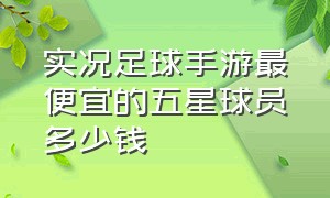 实况足球手游最便宜的五星球员多少钱（实况足球手游普卡值得购买的球员）