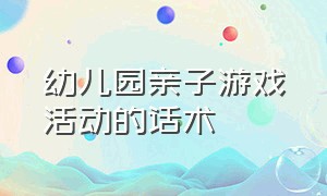 幼儿园亲子游戏活动的话术（幼儿园亲子活动游戏大全100个）