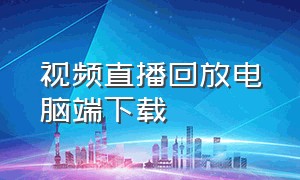 视频直播回放电脑端下载（直播回放电脑上怎么下载完整版）