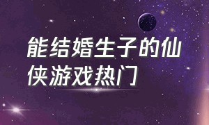 能结婚生子的仙侠游戏热门（能结婚生子的修仙游戏）