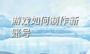 游戏如何制作新账号（自己能制作一个游戏账号吗）