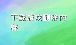 下载游戏删除内存（下载了的游戏删除后内存怎么删除）