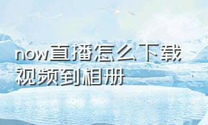 now直播怎么下载视频到相册