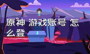 原神 游戏账号 怎么登（原神游戏账号密码登录教学）