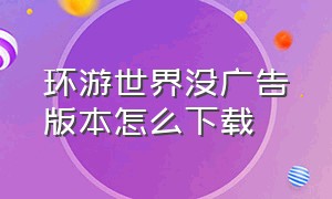 环游世界没广告版本怎么下载（环游世界哪个应用不需要下载）