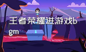 王者荣耀进游戏bgm（王者荣耀游戏视频的背景音乐的bgm）