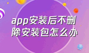 app安装后不删除安装包怎么办