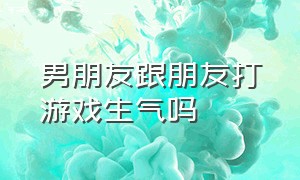 男朋友跟朋友打游戏生气吗（男朋友和我打游戏）